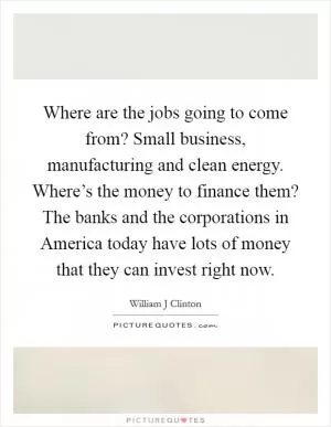 Where are the jobs going to come from? Small business, manufacturing and clean energy. Where’s the money to finance them? The banks and the corporations in America today have lots of money that they can invest right now Picture Quote #1