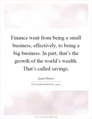 Finance went from being a small business, effectively, to being a big business. In part, that’s the growth of the world’s wealth. That’s called savings Picture Quote #1