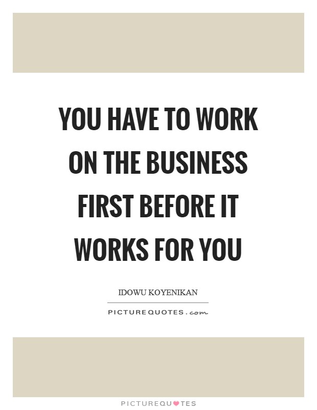 You have to work on the business first before it works for you Picture Quote #1