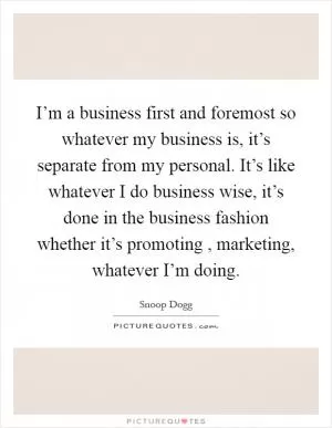 I’m a business first and foremost so whatever my business is, it’s separate from my personal. It’s like whatever I do business wise, it’s done in the business fashion whether it’s promoting , marketing, whatever I’m doing Picture Quote #1