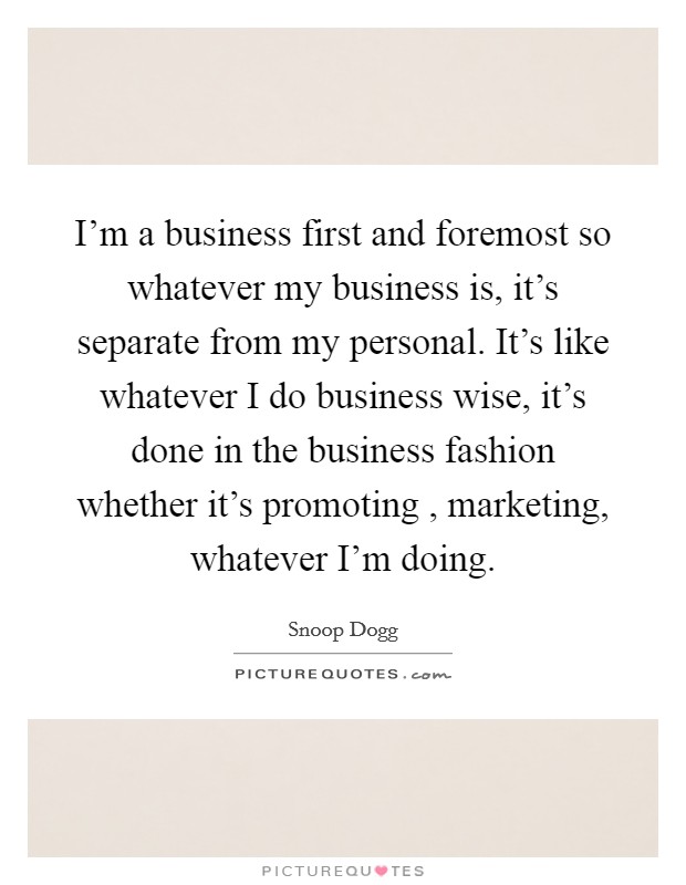 I'm a business first and foremost so whatever my business is, it's separate from my personal. It's like whatever I do business wise, it's done in the business fashion whether it's promoting , marketing, whatever I'm doing. Picture Quote #1