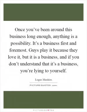 Once you’ve been around this business long enough, anything is a possibility. It’s a business first and foremost. Guys play it because they love it, but it is a business, and if you don’t understand that it’s a business, you’re lying to yourself Picture Quote #1