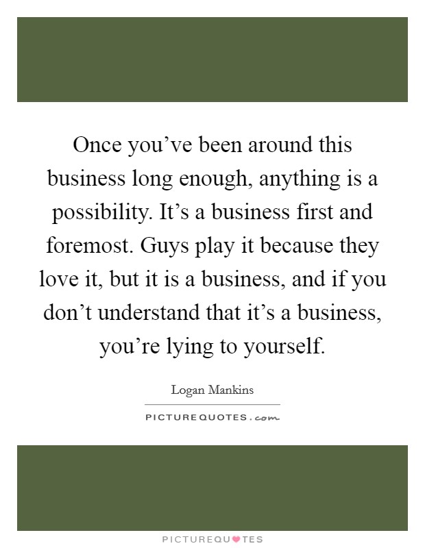 Once you've been around this business long enough, anything is a possibility. It's a business first and foremost. Guys play it because they love it, but it is a business, and if you don't understand that it's a business, you're lying to yourself. Picture Quote #1