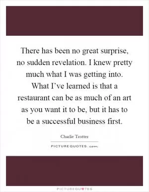 There has been no great surprise, no sudden revelation. I knew pretty much what I was getting into. What I’ve learned is that a restaurant can be as much of an art as you want it to be, but it has to be a successful business first Picture Quote #1