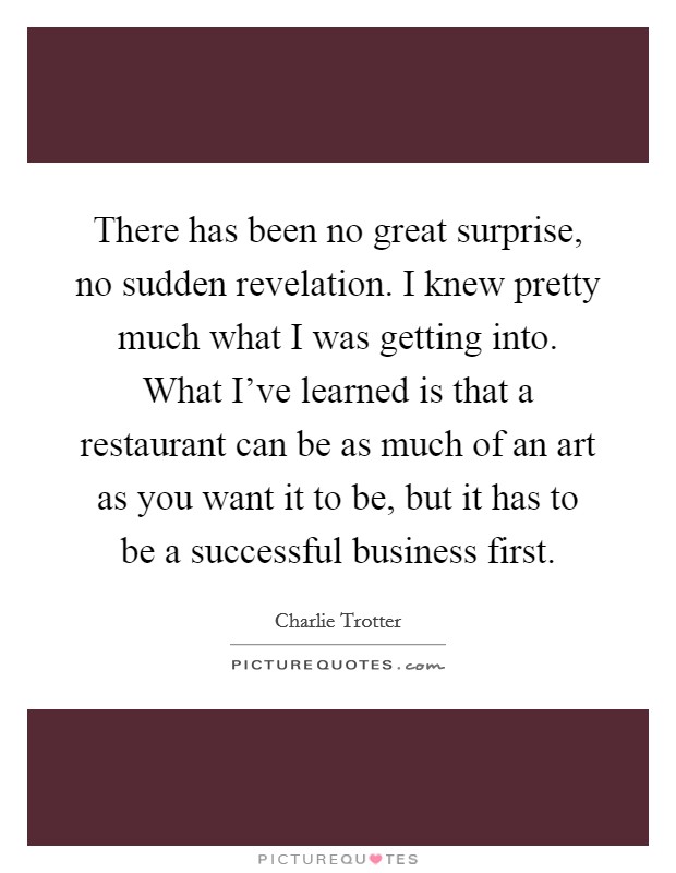 There has been no great surprise, no sudden revelation. I knew pretty much what I was getting into. What I've learned is that a restaurant can be as much of an art as you want it to be, but it has to be a successful business first. Picture Quote #1