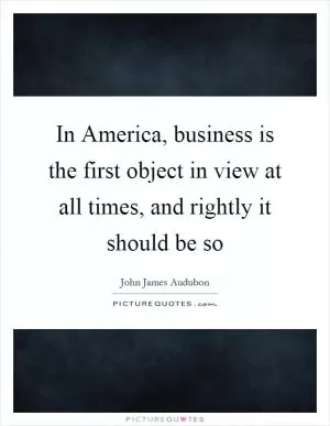 In America, business is the first object in view at all times, and rightly it should be so Picture Quote #1