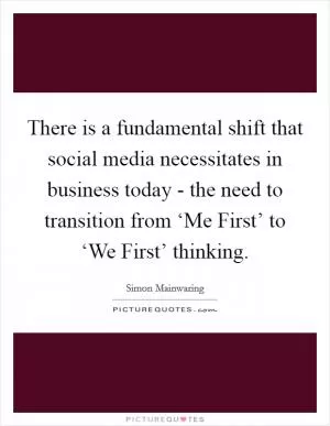 There is a fundamental shift that social media necessitates in business today - the need to transition from ‘Me First’ to ‘We First’ thinking Picture Quote #1