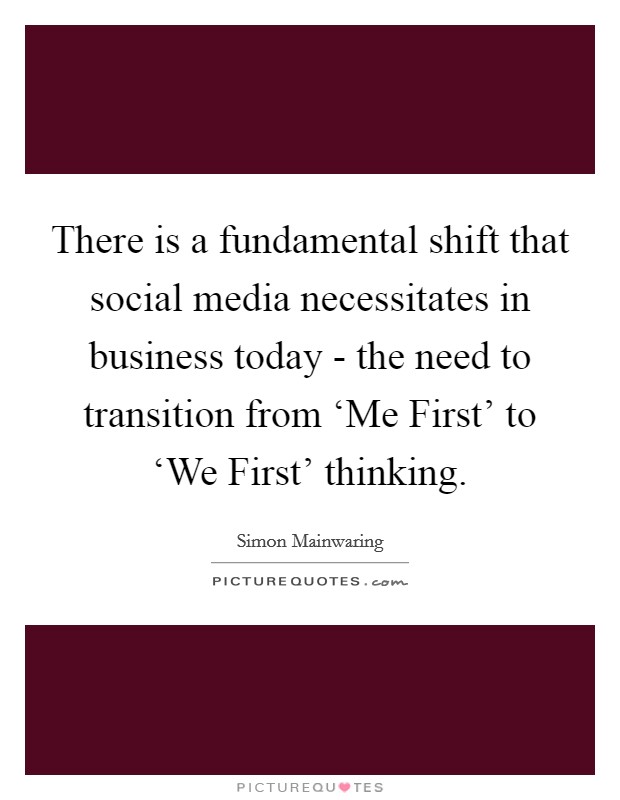 There is a fundamental shift that social media necessitates in business today - the need to transition from ‘Me First' to ‘We First' thinking. Picture Quote #1