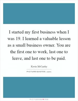 I started my first business when I was 19. I learned a valuable lesson as a small business owner. You are the first one to work, last one to leave, and last one to be paid Picture Quote #1