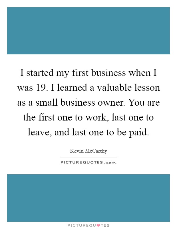 I started my first business when I was 19. I learned a valuable lesson as a small business owner. You are the first one to work, last one to leave, and last one to be paid. Picture Quote #1