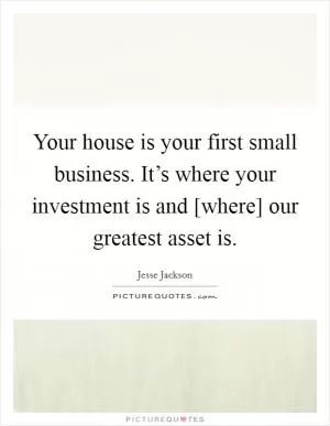 Your house is your first small business. It’s where your investment is and [where] our greatest asset is Picture Quote #1
