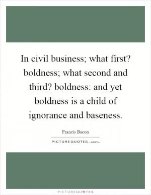 In civil business; what first? boldness; what second and third? boldness: and yet boldness is a child of ignorance and baseness Picture Quote #1