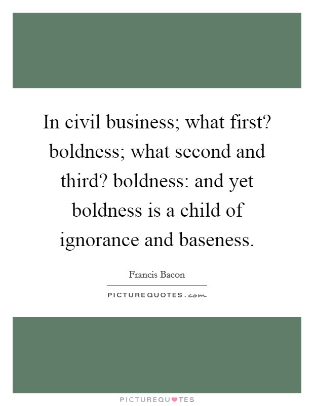In civil business; what first? boldness; what second and third? boldness: and yet boldness is a child of ignorance and baseness. Picture Quote #1