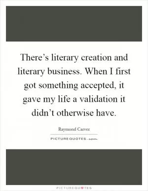 There’s literary creation and literary business. When I first got something accepted, it gave my life a validation it didn’t otherwise have Picture Quote #1