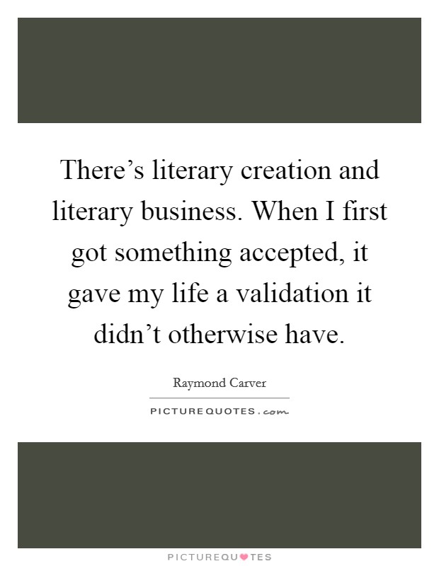 There's literary creation and literary business. When I first got something accepted, it gave my life a validation it didn't otherwise have. Picture Quote #1