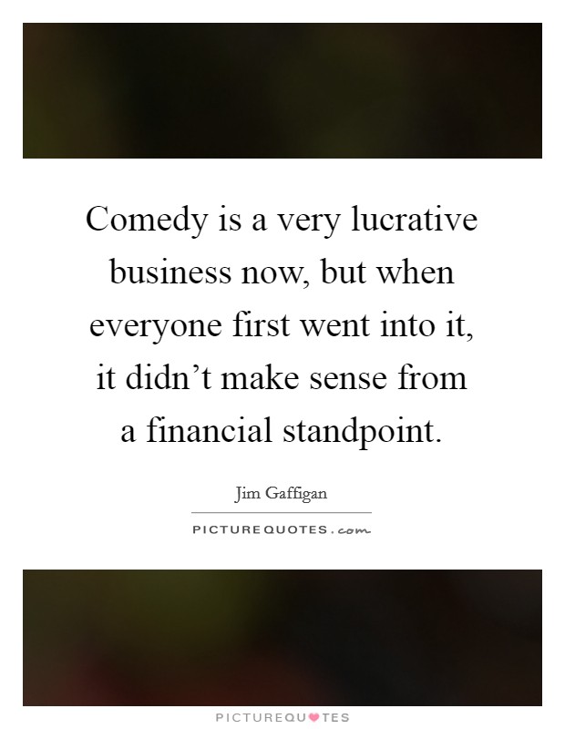 Comedy is a very lucrative business now, but when everyone first went into it, it didn't make sense from a financial standpoint. Picture Quote #1