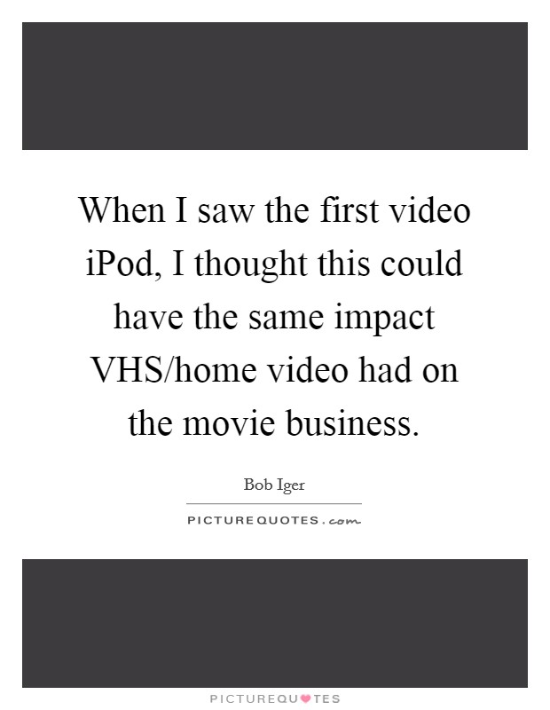 When I saw the first video iPod, I thought this could have the same impact VHS/home video had on the movie business. Picture Quote #1
