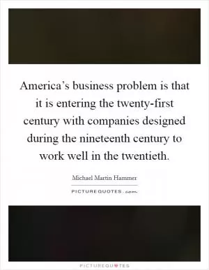 America’s business problem is that it is entering the twenty-first century with companies designed during the nineteenth century to work well in the twentieth Picture Quote #1