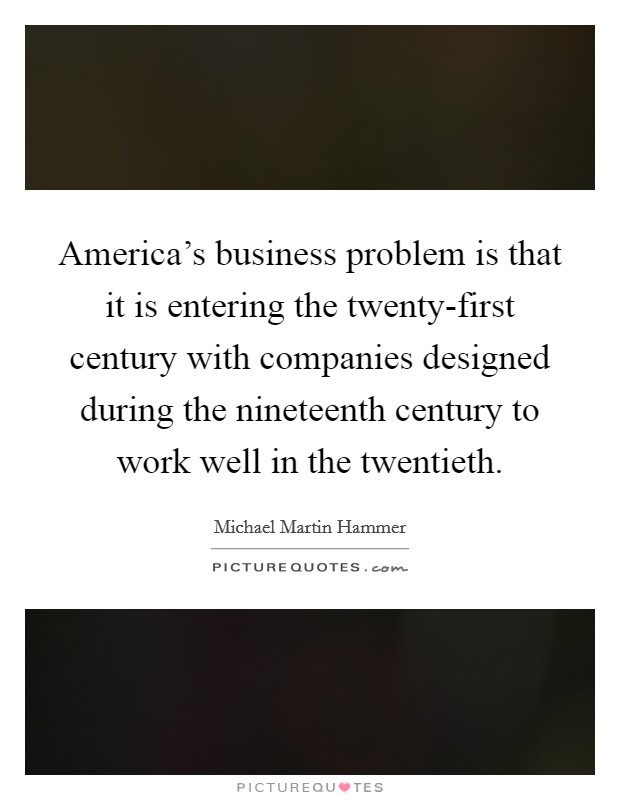 America's business problem is that it is entering the twenty-first century with companies designed during the nineteenth century to work well in the twentieth. Picture Quote #1