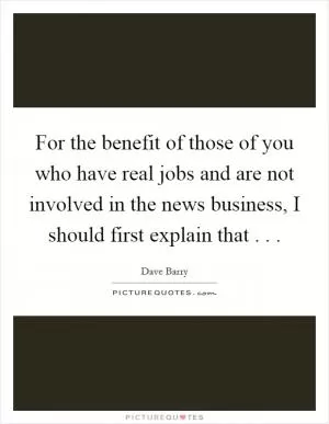 For the benefit of those of you who have real jobs and are not involved in the news business, I should first explain that . .  Picture Quote #1
