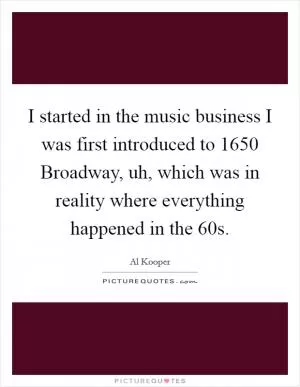 I started in the music business I was first introduced to 1650 Broadway, uh, which was in reality where everything happened in the  60s Picture Quote #1