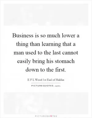 Business is so much lower a thing than learning that a man used to the last cannot easily bring his stomach down to the first Picture Quote #1