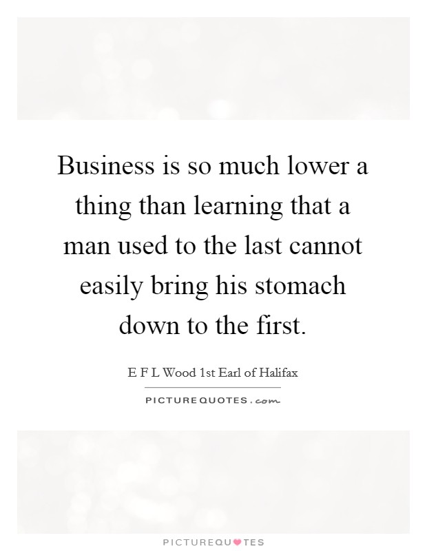 Business is so much lower a thing than learning that a man used to the last cannot easily bring his stomach down to the first. Picture Quote #1