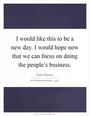 I would like this to be a new day. I would hope now that we can focus on doing the people’s business Picture Quote #1