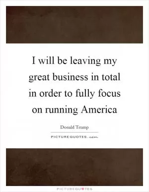 I will be leaving my great business in total in order to fully focus on running America Picture Quote #1