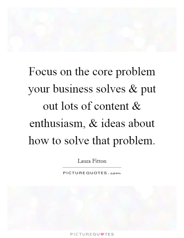 Focus on the core problem your business solves and put out lots of content and enthusiasm, and ideas about how to solve that problem. Picture Quote #1