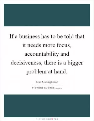 If a business has to be told that it needs more focus, accountability and decisiveness, there is a bigger problem at hand Picture Quote #1