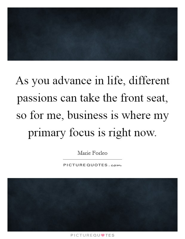 As you advance in life, different passions can take the front seat, so for me, business is where my primary focus is right now. Picture Quote #1