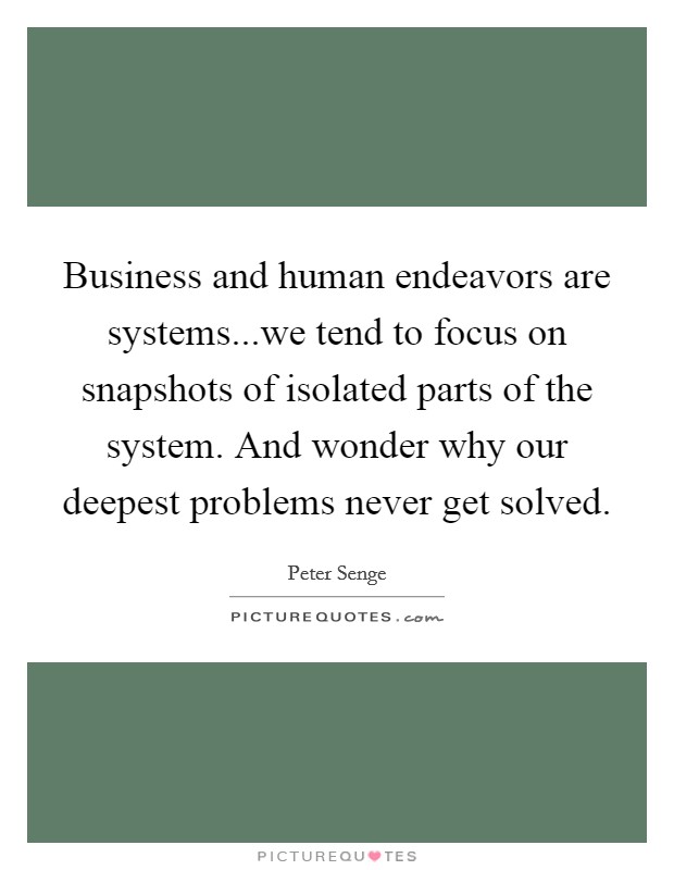 Business and human endeavors are systems...we tend to focus on snapshots of isolated parts of the system. And wonder why our deepest problems never get solved. Picture Quote #1