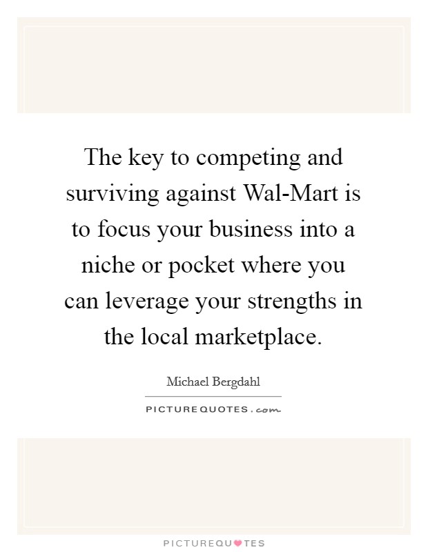 The key to competing and surviving against Wal-Mart is to focus your business into a niche or pocket where you can leverage your strengths in the local marketplace. Picture Quote #1