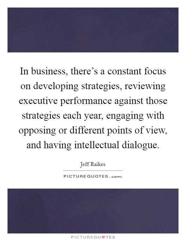 In business, there's a constant focus on developing strategies, reviewing executive performance against those strategies each year, engaging with opposing or different points of view, and having intellectual dialogue. Picture Quote #1