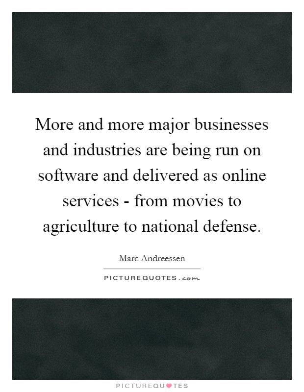 More and more major businesses and industries are being run on software and delivered as online services - from movies to agriculture to national defense. Picture Quote #1