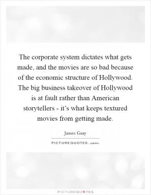 The corporate system dictates what gets made, and the movies are so bad because of the economic structure of Hollywood. The big business takeover of Hollywood is at fault rather than American storytellers - it’s what keeps textured movies from getting made Picture Quote #1