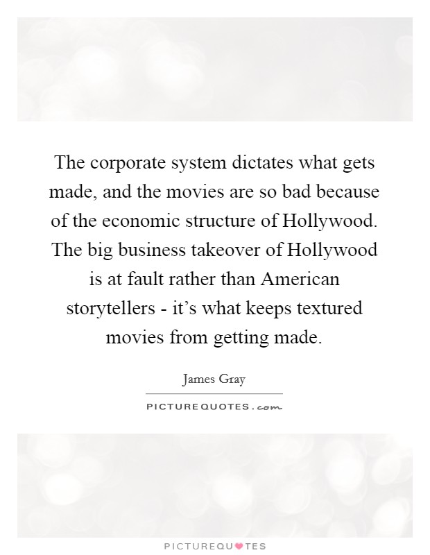 The corporate system dictates what gets made, and the movies are so bad because of the economic structure of Hollywood. The big business takeover of Hollywood is at fault rather than American storytellers - it's what keeps textured movies from getting made. Picture Quote #1