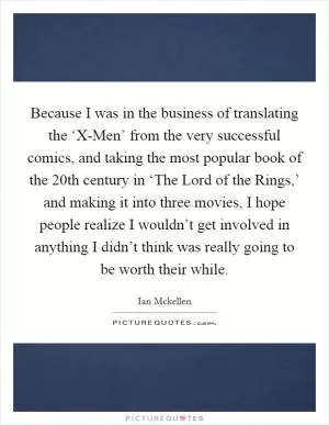 Because I was in the business of translating the ‘X-Men’ from the very successful comics, and taking the most popular book of the 20th century in ‘The Lord of the Rings,’ and making it into three movies, I hope people realize I wouldn’t get involved in anything I didn’t think was really going to be worth their while Picture Quote #1