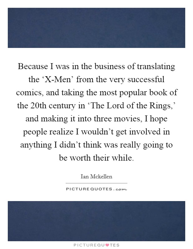 Because I was in the business of translating the ‘X-Men' from the very successful comics, and taking the most popular book of the 20th century in ‘The Lord of the Rings,' and making it into three movies, I hope people realize I wouldn't get involved in anything I didn't think was really going to be worth their while. Picture Quote #1