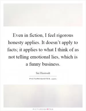Even in fiction, I feel rigorous honesty applies. It doesn’t apply to facts; it applies to what I think of as not telling emotional lies, which is a funny business Picture Quote #1
