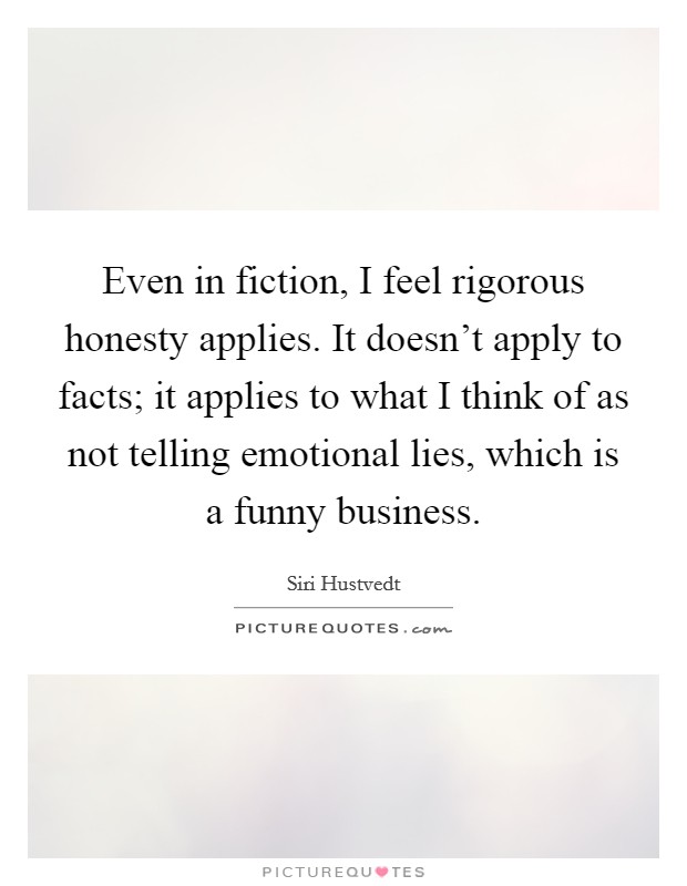 Even in fiction, I feel rigorous honesty applies. It doesn't apply to facts; it applies to what I think of as not telling emotional lies, which is a funny business. Picture Quote #1