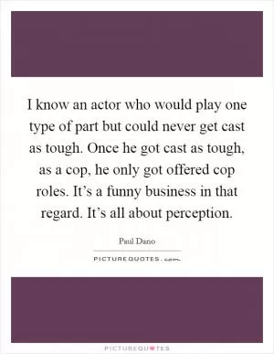 I know an actor who would play one type of part but could never get cast as tough. Once he got cast as tough, as a cop, he only got offered cop roles. It’s a funny business in that regard. It’s all about perception Picture Quote #1