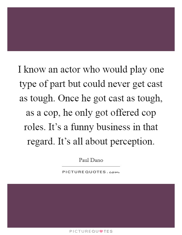 I know an actor who would play one type of part but could never get cast as tough. Once he got cast as tough, as a cop, he only got offered cop roles. It's a funny business in that regard. It's all about perception. Picture Quote #1