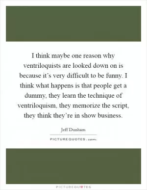 I think maybe one reason why ventriloquists are looked down on is because it’s very difficult to be funny. I think what happens is that people get a dummy, they learn the technique of ventriloquism, they memorize the script, they think they’re in show business Picture Quote #1