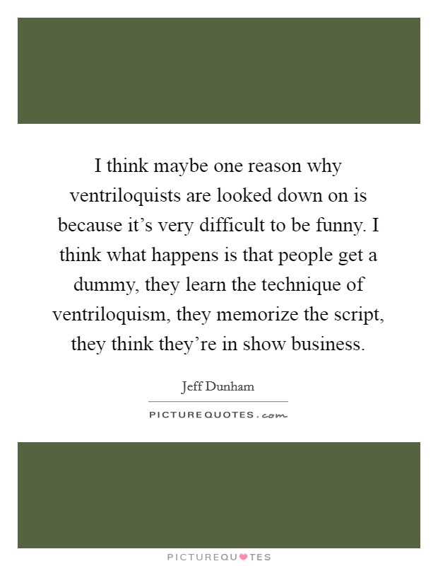 I think maybe one reason why ventriloquists are looked down on is because it's very difficult to be funny. I think what happens is that people get a dummy, they learn the technique of ventriloquism, they memorize the script, they think they're in show business. Picture Quote #1
