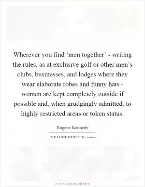 Wherever you find ‘men together’ - writing the rules, as at exclusive golf or other men’s clubs, businesses, and lodges where they wear elaborate robes and funny hats - women are kept completely outside if possible and, when grudgingly admitted, to highly restricted areas or token status Picture Quote #1