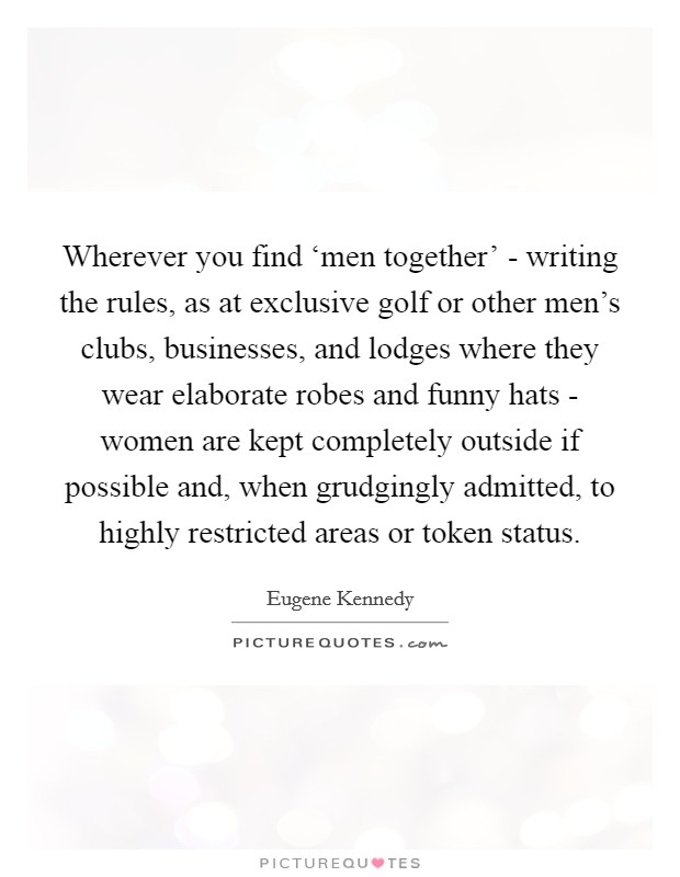 Wherever you find ‘men together' - writing the rules, as at exclusive golf or other men's clubs, businesses, and lodges where they wear elaborate robes and funny hats - women are kept completely outside if possible and, when grudgingly admitted, to highly restricted areas or token status. Picture Quote #1