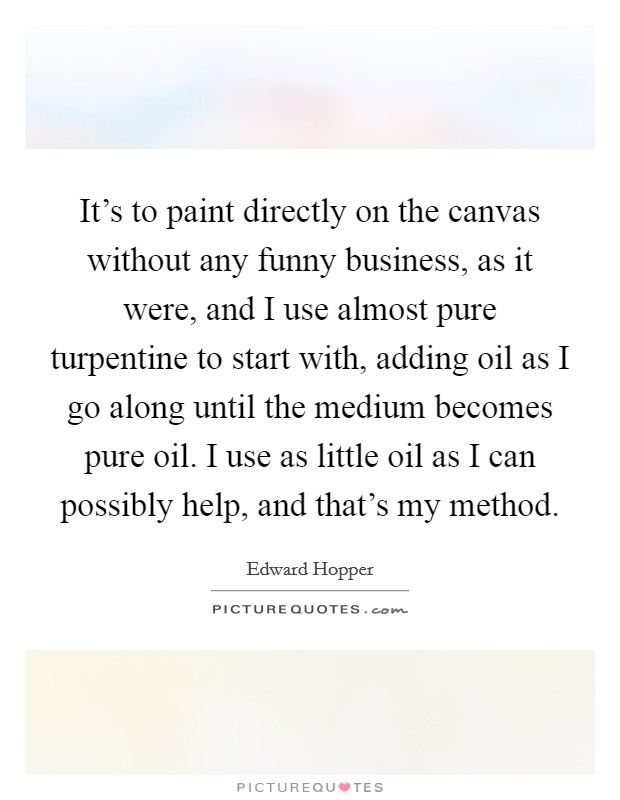 It's to paint directly on the canvas without any funny business, as it were, and I use almost pure turpentine to start with, adding oil as I go along until the medium becomes pure oil. I use as little oil as I can possibly help, and that's my method. Picture Quote #1