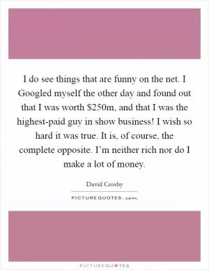 I do see things that are funny on the net. I Googled myself the other day and found out that I was worth $250m, and that I was the highest-paid guy in show business! I wish so hard it was true. It is, of course, the complete opposite. I’m neither rich nor do I make a lot of money Picture Quote #1